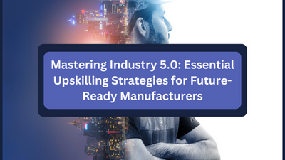 Mastering Industry 5.0: Essential Upskilling Strategies for Future-Ready Manufacturers